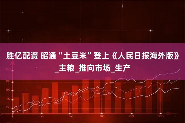 胜亿配资 昭通“土豆米”登上《人民日报海外版》_主粮_推向市场_生产