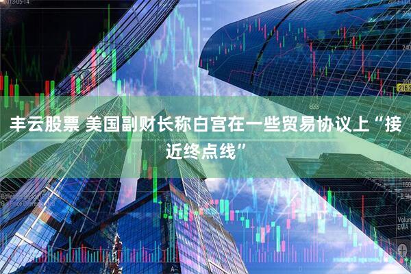 丰云股票 美国副财长称白宫在一些贸易协议上“接近终点线”