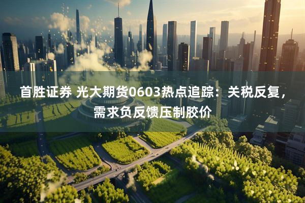 首胜证券 光大期货0603热点追踪：关税反复，需求负反馈压制胶价