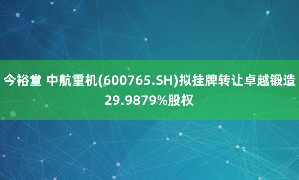 今裕堂 中航重机(600765.SH)拟挂牌转让卓越锻造29.9879%股权