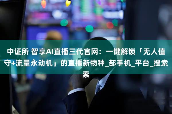 中证所 智享AI直播三代官网：一键解锁「无人值守+流量永动机」的直播新物种_部手机_平台_搜索