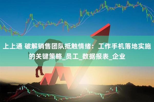 上上通 破解销售团队抵触情绪：工作手机落地实施的关键策略_员工_数据报表_企业