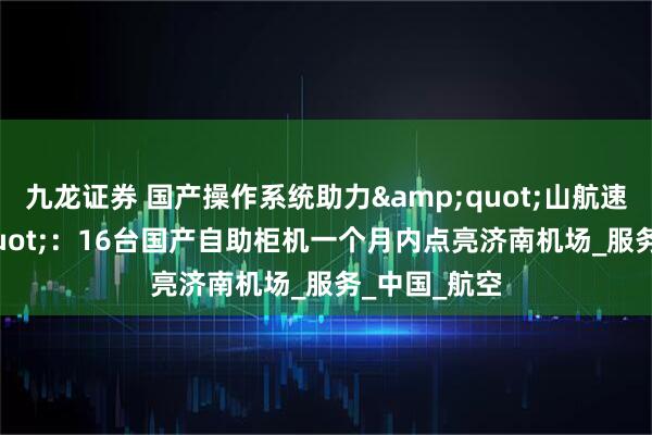 九龙证券 国产操作系统助力&quot;山航速度&quot;：16台国产自助柜机一个月内点亮济南机场_服务_中国_航空