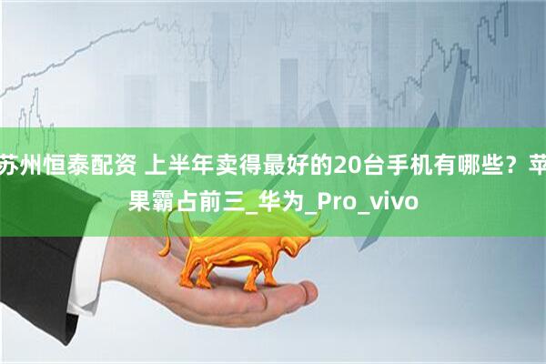 苏州恒泰配资 上半年卖得最好的20台手机有哪些？苹果霸占前三_华为_Pro_vivo