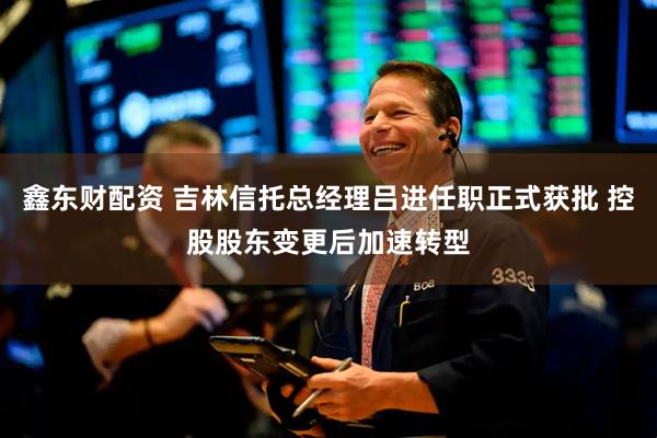 鑫东财配资 吉林信托总经理吕进任职正式获批 控股股东变更后加速转型