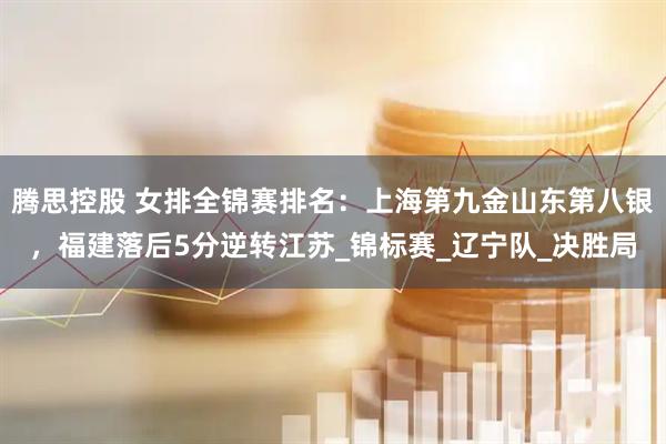腾思控股 女排全锦赛排名：上海第九金山东第八银，福建落后5分逆转江苏_锦标赛_辽宁队_决胜局