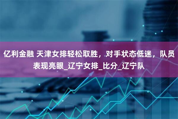 亿利金融 天津女排轻松取胜，对手状态低迷，队员表现亮眼_辽宁女排_比分_辽宁队