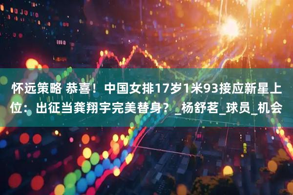 怀远策略 恭喜！中国女排17岁1米93接应新星上位：出征当龚翔宇完美替身？_杨舒茗_球员_机会
