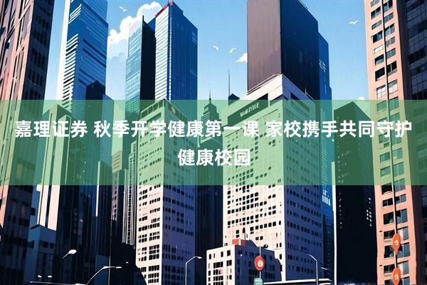 嘉理证券 秋季开学健康第一课 家校携手共同守护健康校园