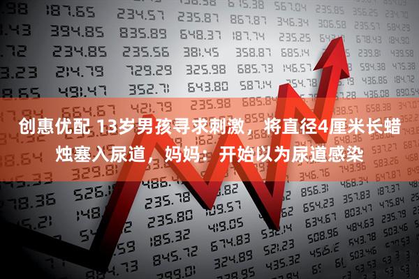 创惠优配 13岁男孩寻求刺激，将直径4厘米长蜡烛塞入尿道，妈妈：开始以为尿道感染
