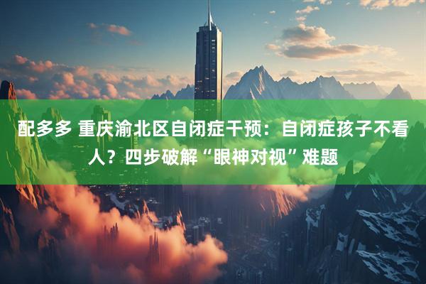 配多多 重庆渝北区自闭症干预：自闭症孩子不看人？四步破解“眼神对视”难题