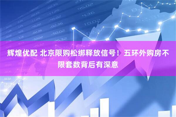 辉煌优配 北京限购松绑释放信号！五环外购房不限套数背后有深意