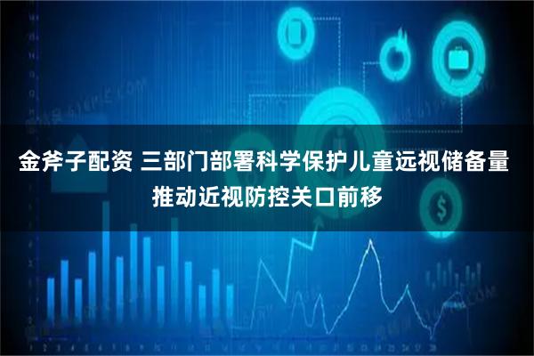 金斧子配资 三部门部署科学保护儿童远视储备量 推动近视防控关口前移