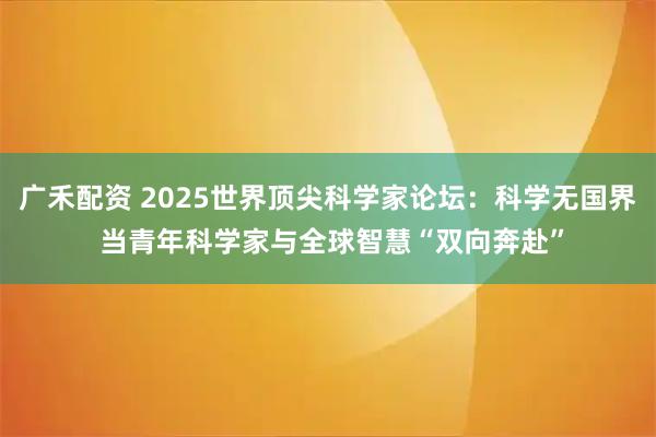 广禾配资 2025世界顶尖科学家论坛：科学无国界 当青年科学家与全球智慧“双向奔赴”