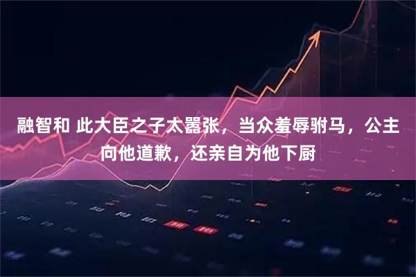 融智和 此大臣之子太嚣张，当众羞辱驸马，公主向他道歉，还亲自为他下厨