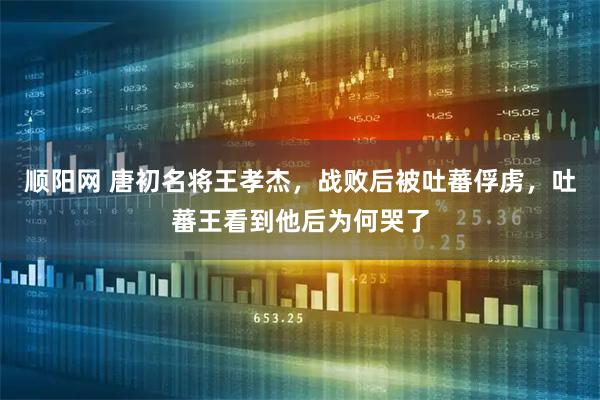 顺阳网 唐初名将王孝杰，战败后被吐蕃俘虏，吐蕃王看到他后为何哭了