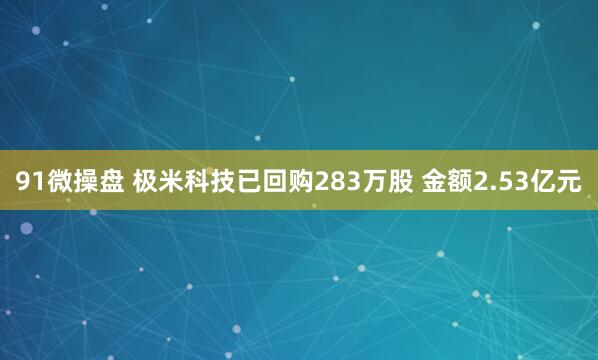 91微操盘 极米科技已回购283万股 金额2.53亿元