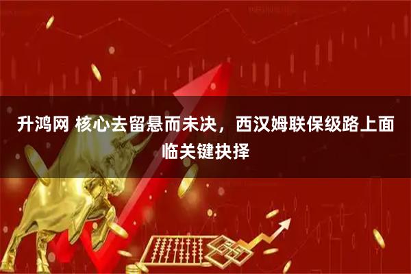 升鸿网 核心去留悬而未决，西汉姆联保级路上面临关键抉择