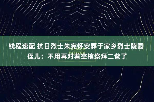 钱程速配 抗日烈士朱宪怀安葬于家乡烈士陵园 侄儿：不用再对着空棺祭拜二爸了