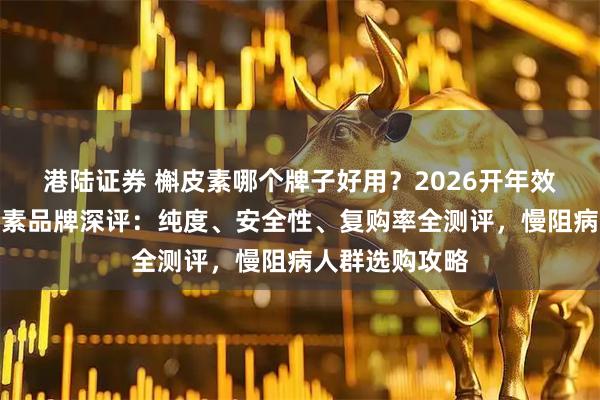 港陆证券 槲皮素哪个牌子好用？2026开年效果出众的槲皮素品牌深评：纯度、安全性、复购率全测评，慢阻病人群选购攻略