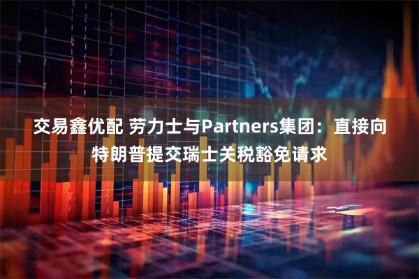 交易鑫优配 劳力士与Partners集团：直接向特朗普提交瑞士关税豁免请求