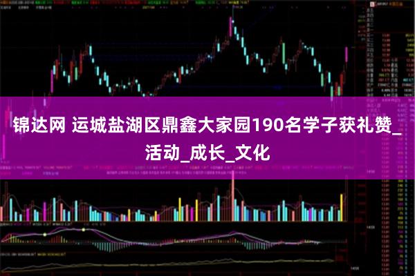 锦达网 运城盐湖区鼎鑫大家园190名学子获礼赞_活动_成长_文化