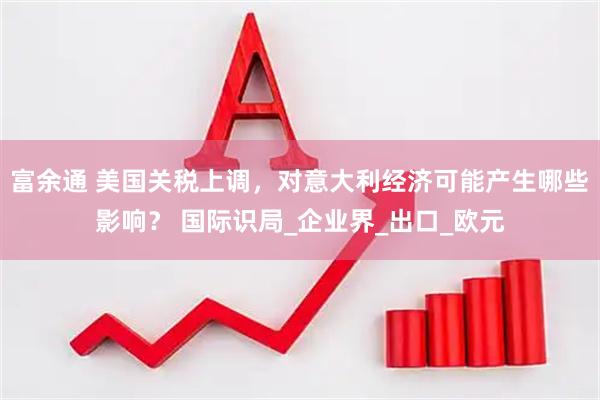 富余通 美国关税上调，对意大利经济可能产生哪些影响？ 国际识局_企业界_出口_欧元