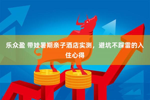 乐众盈 带娃暑期亲子酒店实测，避坑不踩雷的入住心得